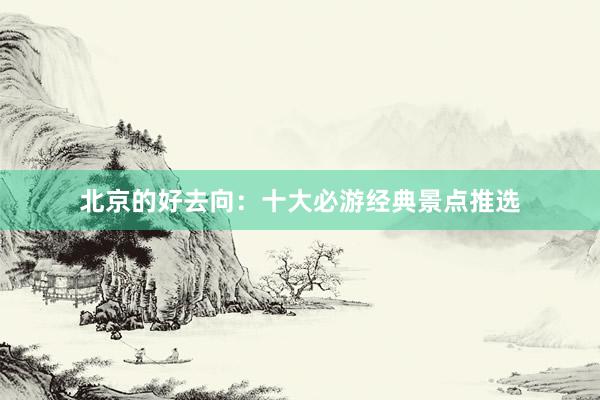 北京的好去向：十大必游经典景点推选